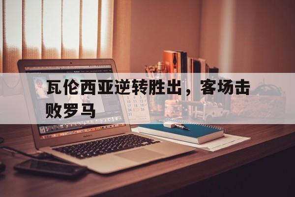 万博体育-瓦伦西亚逆转胜出,客场击败罗马球员