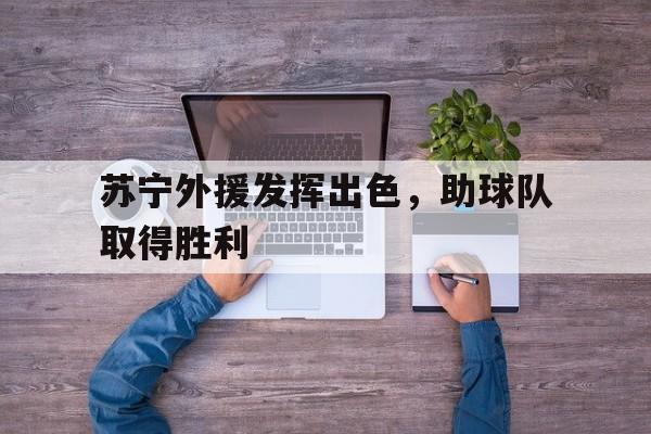 万博体育官网-苏宁外援发挥出色,助球队取得胜利了吗